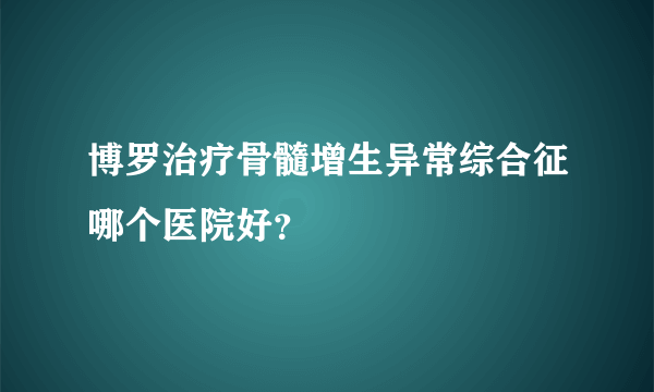 博罗治疗骨髓增生异常综合征哪个医院好？