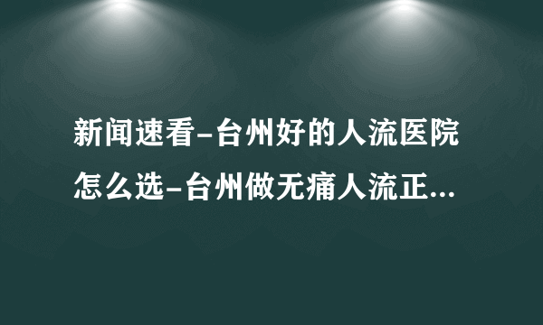 新闻速看-台州好的人流医院怎么选-台州做无痛人流正规的医院