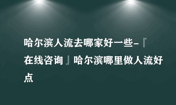 哈尔滨人流去哪家好一些-『在线咨询』哈尔滨哪里做人流好点