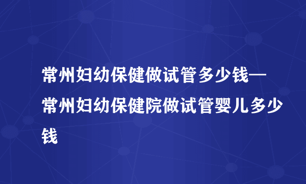 常州妇幼保健做试管多少钱—常州妇幼保健院做试管婴儿多少钱