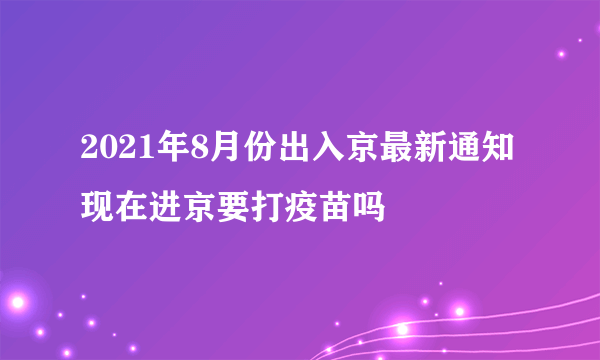 2021年8月份出入京最新通知 现在进京要打疫苗吗