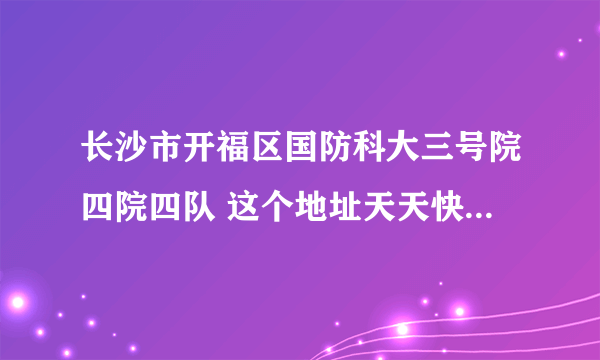 长沙市开福区国防科大三号院四院四队 这个地址天天快递能到吗 他说他那有很多个校区,他在郊区。急急急。