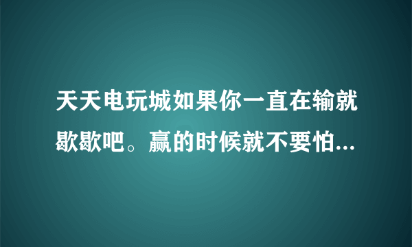 天天电玩城如果你一直在输就歇歇吧。赢的时候就不要怕你看我输得老惨了