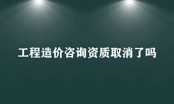 工程造价咨询资质取消了吗