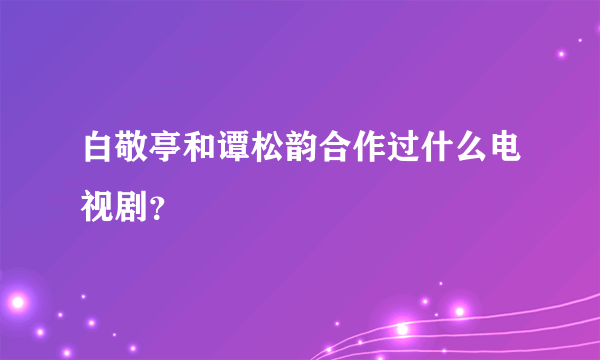 白敬亭和谭松韵合作过什么电视剧？