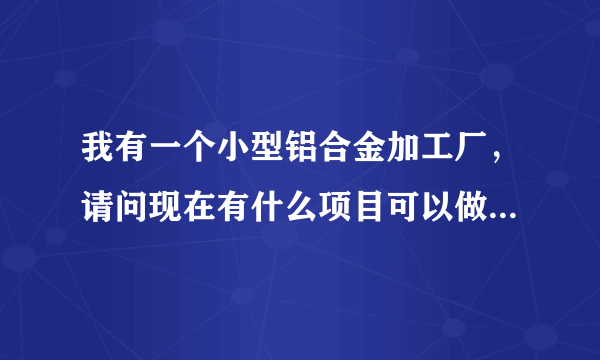 我有一个小型铝合金加工厂，请问现在有什么项目可以做，谢谢？