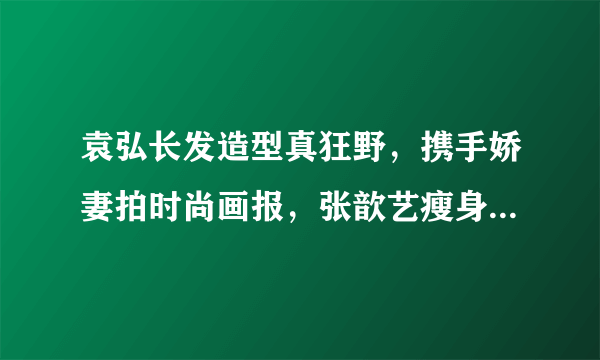 袁弘长发造型真狂野，携手娇妻拍时尚画报，张歆艺瘦身成功更美腻