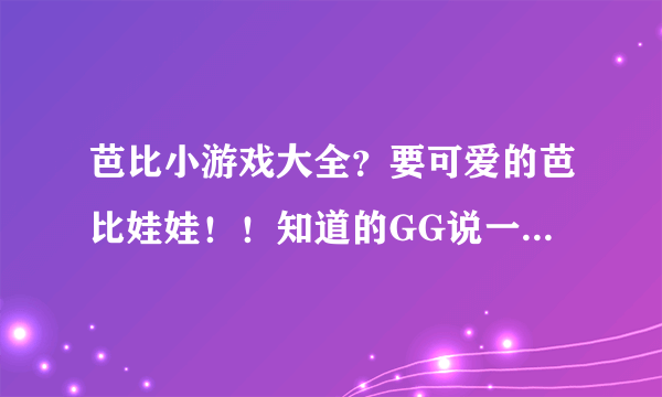 芭比小游戏大全？要可爱的芭比娃娃！！知道的GG说一下，非诚勿扰。