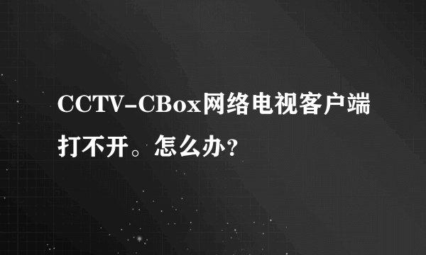 CCTV-CBox网络电视客户端打不开。怎么办？