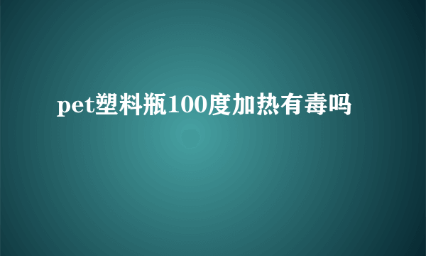 pet塑料瓶100度加热有毒吗