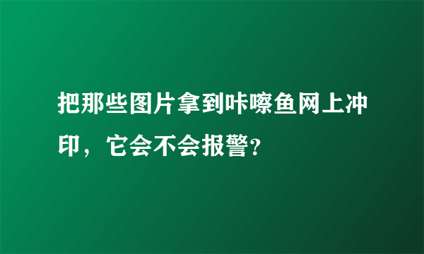 把那些图片拿到咔嚓鱼网上冲印，它会不会报警？