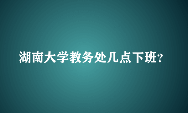 湖南大学教务处几点下班？