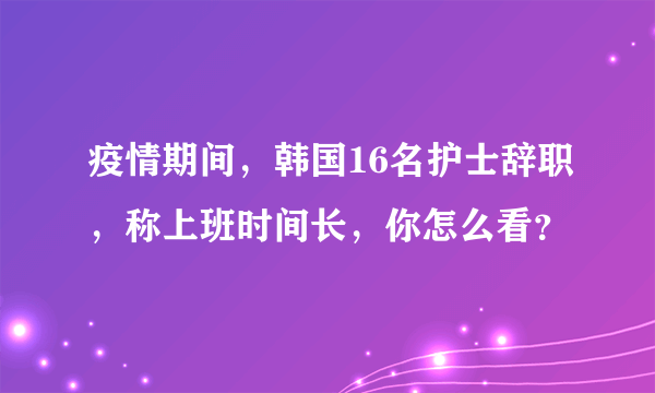 疫情期间，韩国16名护士辞职，称上班时间长，你怎么看？