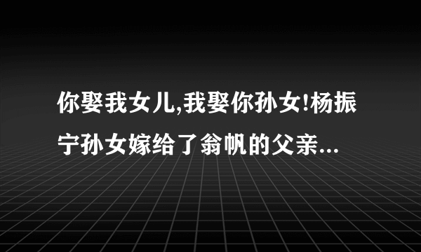 你娶我女儿,我娶你孙女!杨振宁孙女嫁给了翁帆的父亲?求真相!