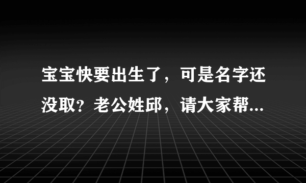 宝宝快要出生了，可是名字还没取？老公姓邱，请大家帮忙取名字，男女各取一个名