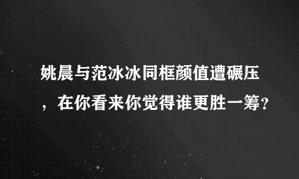 姚晨与范冰冰同框颜值遭碾压，在你看来你觉得谁更胜一筹？