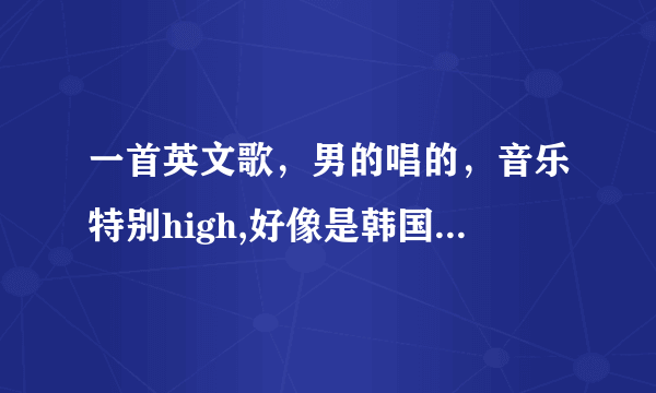 一首英文歌，男的唱的，音乐特别high,好像是韩国人唱的。。。有句歌词是什么什么gentalmen,然后又是hig...