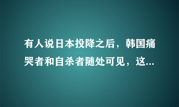 有人说日本投降之后，韩国痛哭者和自杀者随处可见，这是真的吗？为什么？