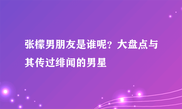 张檬男朋友是谁呢？大盘点与其传过绯闻的男星