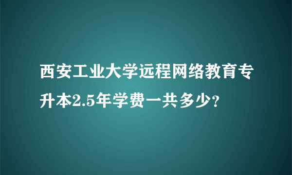 西安工业大学远程网络教育专升本2.5年学费一共多少？