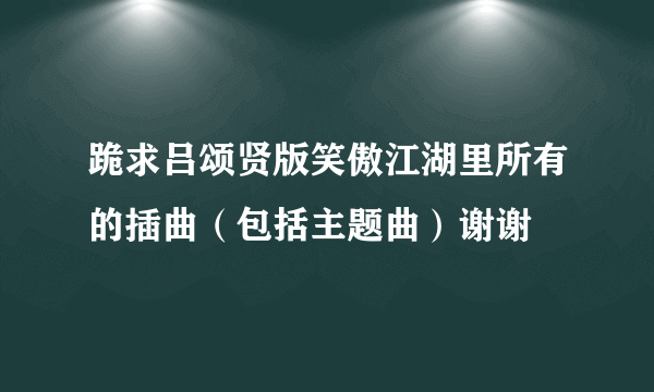 跪求吕颂贤版笑傲江湖里所有的插曲（包括主题曲）谢谢