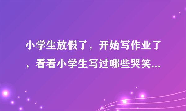 小学生放假了，开始写作业了，看看小学生写过哪些哭笑不得的作业