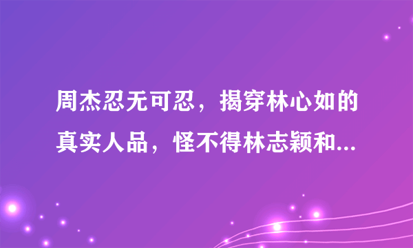 周杰忍无可忍，揭穿林心如的真实人品，怪不得林志颖和她分手，发生了啥？