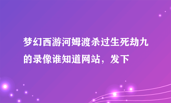 梦幻西游河姆渡杀过生死劫九的录像谁知道网站，发下