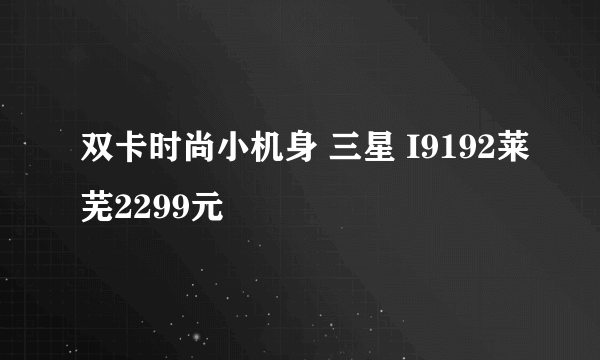 双卡时尚小机身 三星 I9192莱芜2299元