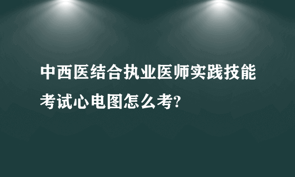 中西医结合执业医师实践技能考试心电图怎么考?