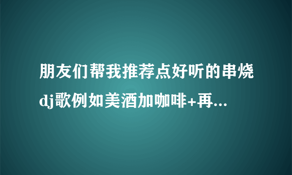 朋友们帮我推荐点好听的串烧dj歌例如美酒加咖啡+再度重相逢