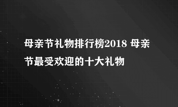 母亲节礼物排行榜2018 母亲节最受欢迎的十大礼物