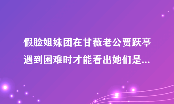 假脸姐妹团在甘薇老公贾跃亭遇到困难时才能看出她们是否假脸？