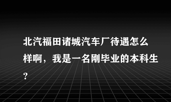 北汽福田诸城汽车厂待遇怎么样啊，我是一名刚毕业的本科生？