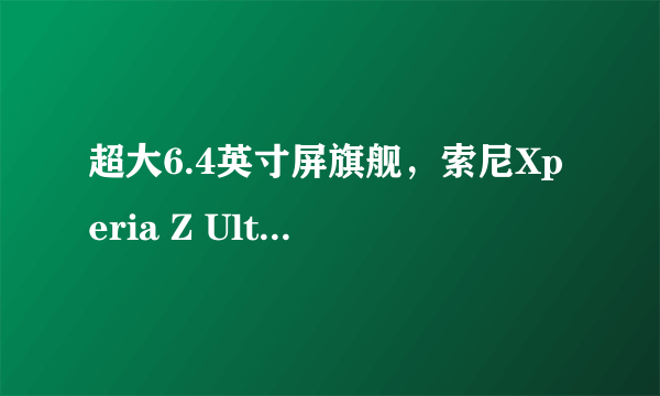 超大6.4英寸屏旗舰，索尼Xperia Z Ultra评测