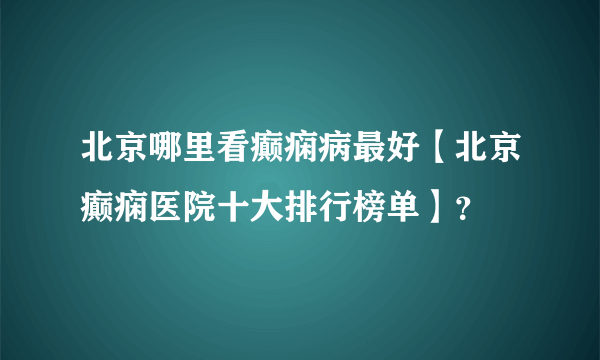 北京哪里看癫痫病最好【北京癫痫医院十大排行榜单】？