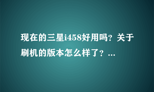 现在的三星i458好用吗？关于刷机的版本怎么样了？还有就是在长春多少钱啊？