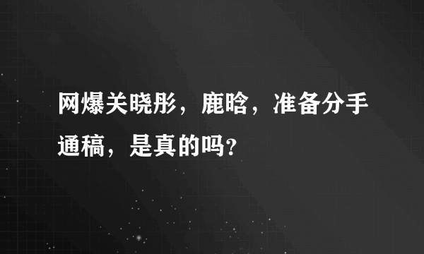 网爆关晓彤，鹿晗，准备分手通稿，是真的吗？