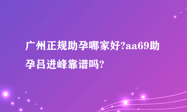 广州正规助孕哪家好?aa69助孕吕进峰靠谱吗?