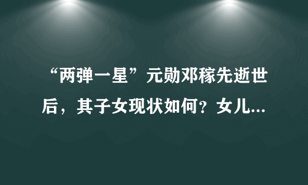 “两弹一星”元勋邓稼先逝世后，其子女现状如何？女儿低调一生