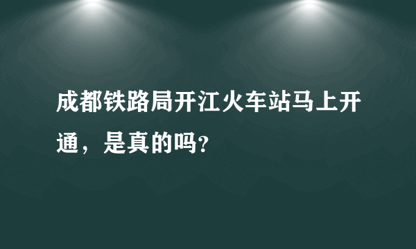 成都铁路局开江火车站马上开通，是真的吗？