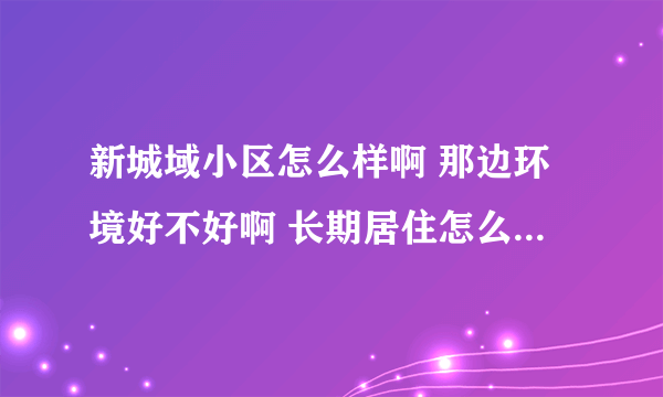 新城域小区怎么样啊 那边环境好不好啊 长期居住怎么样 想在那边买房子