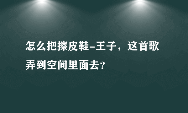 怎么把擦皮鞋-王子，这首歌弄到空间里面去？