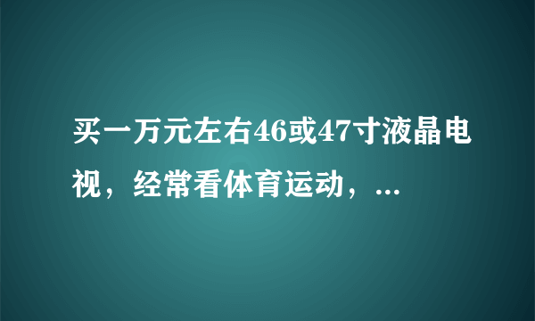 买一万元左右46或47寸液晶电视，经常看体育运动，希望大家推荐几款