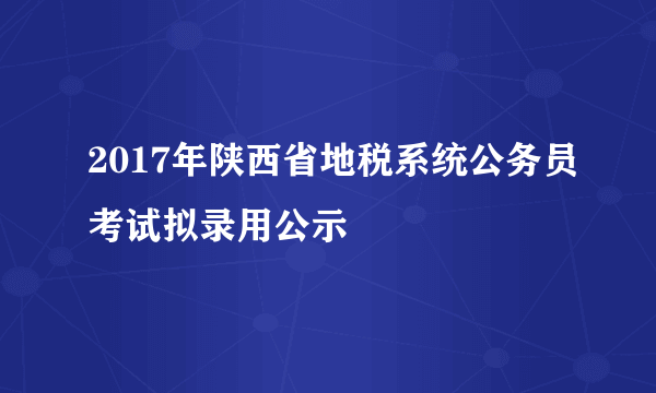 2017年陕西省地税系统公务员考试拟录用公示