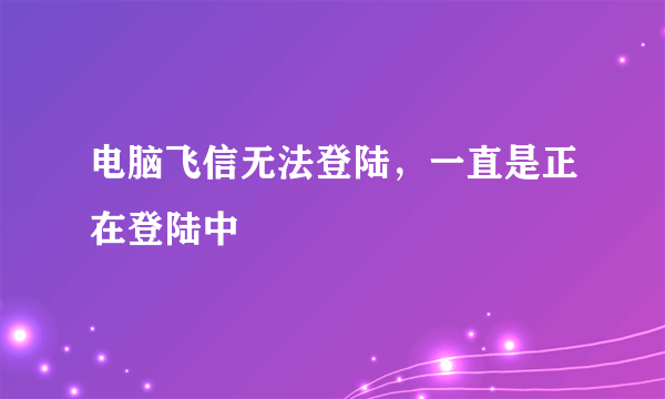 电脑飞信无法登陆，一直是正在登陆中