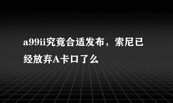 a99ii究竟合适发布，索尼已经放弃A卡口了么