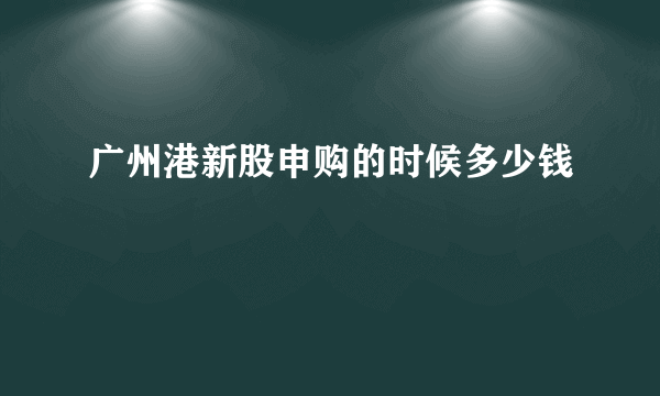 广州港新股申购的时候多少钱