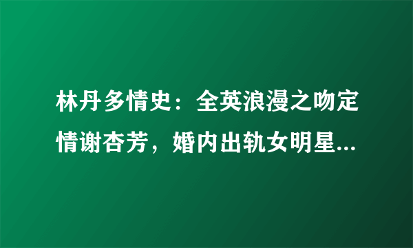 林丹多情史：全英浪漫之吻定情谢杏芳，婚内出轨女明星终浪子回头