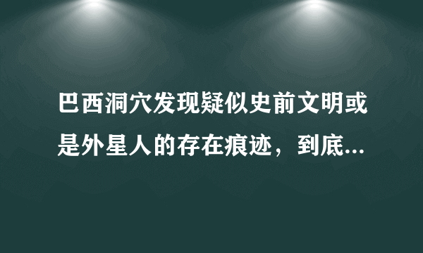 巴西洞穴发现疑似史前文明或是外星人的存在痕迹，到底是谁呢？